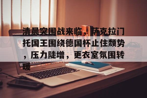 英雄联盟官方下载-清晨突围战来临，萨克拉门托国王围绕德国杯止住颓势，压力陡增，更衣室氛围转暖的简单介绍